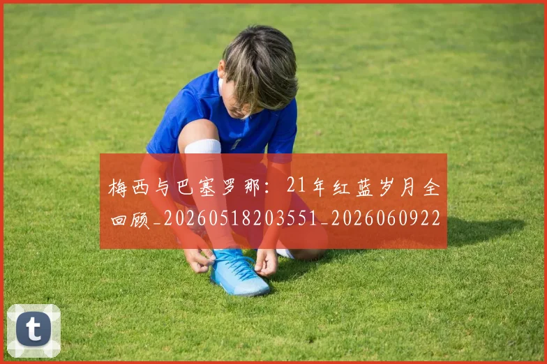 梅西与巴塞罗那:21年红蓝岁月全回顾_20260518203551_20260609220653
