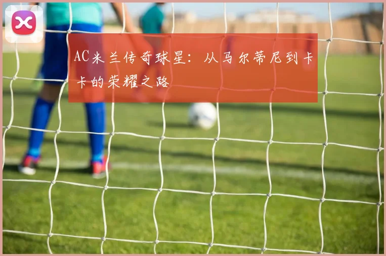AC米兰传奇球星:从马尔蒂尼到卡卡的荣耀之路