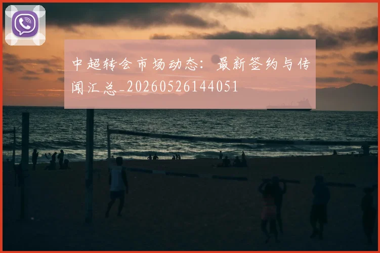 中超转会市场动态:最新签约与传闻汇总_20260526144051