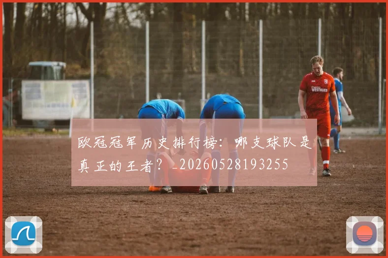 欧冠冠军历史排行榜：哪支球队是真正的王者？_20260528193255