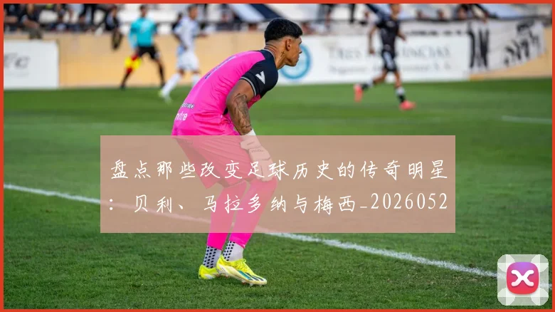 盘点那些改变足球历史的传奇明星:贝利、马拉多纳与梅西_20260528193548_20260610170224