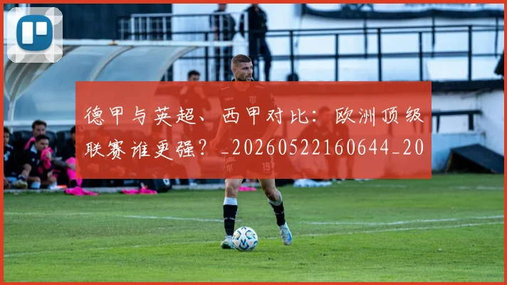 德甲与英超、西甲对比：欧洲顶级联赛谁更强？_20260522160644_20260609182747