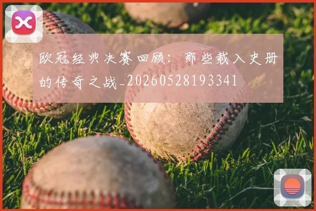 欧冠经典决赛回顾：那些载入史册的传奇之战_20260528193341