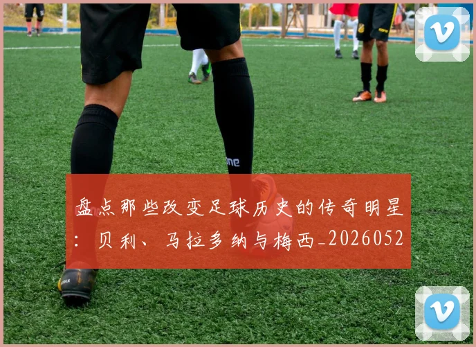 盘点那些改变足球历史的传奇明星:贝利、马拉多纳与梅西_20260528193548_20260610170224