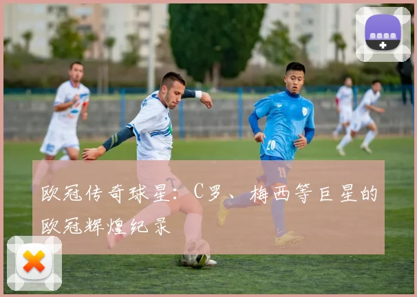 欧冠传奇球星:C罗、梅西等巨星的欧冠辉煌纪录
