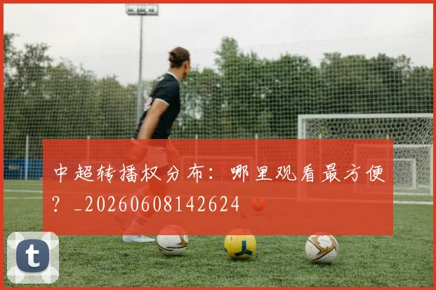 中超转播权分布：哪里观看最方便？_20260608142624
